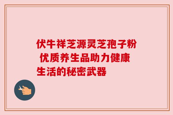 伏牛祥芝源灵芝孢子粉 优质养生品助力健康生活的秘密武器