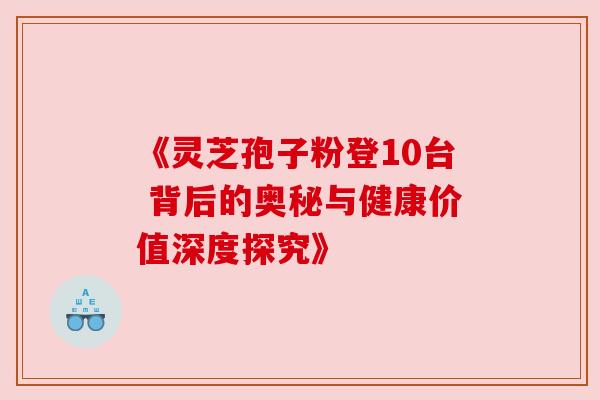 《灵芝孢子粉登10台 背后的奥秘与健康价值深度探究》 《灵芝孢子粉登10台 背后的奥秘与健康价值深度探究》