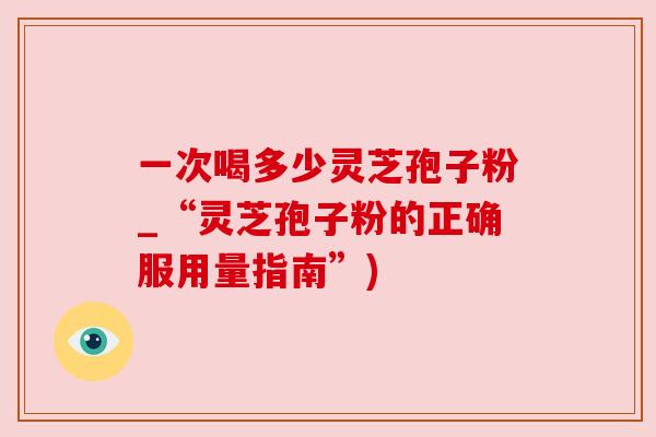 一次喝多少灵芝孢子粉_“灵芝孢子粉的正确服用量指南”)