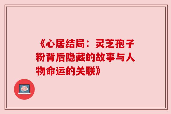 《心居结局：灵芝孢子粉背后隐藏的故事与人物命运的关联》