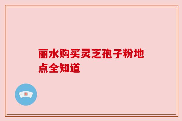 丽水购买灵芝孢子粉地点全知道