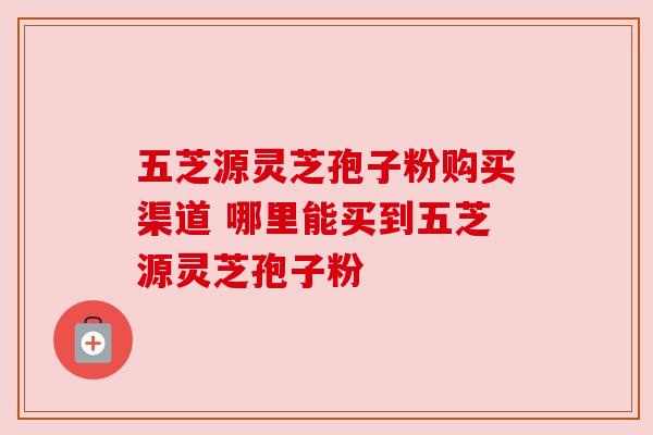 五芝源灵芝孢子粉购买渠道 哪里能买到五芝源灵芝孢子粉 五芝源灵芝孢子粉购买渠道 哪里能买到五芝源灵芝孢子粉