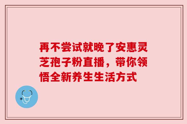 再不尝试就晚了安惠灵芝孢子粉直播,带你领悟全新养生生活方式 再不尝试就晚了安惠灵芝孢子粉直播,带你领悟全新养生生活方式