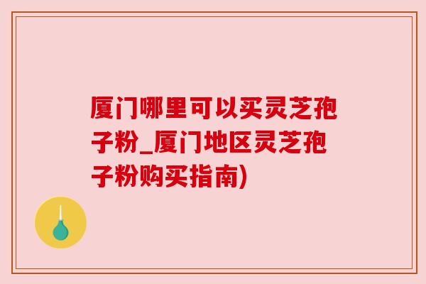 厦门哪里可以买灵芝孢子粉_厦门地区灵芝孢子粉购买指南) 厦门哪里可以买灵芝孢子粉_厦门地区灵芝孢子粉购买指南)
