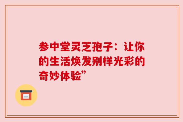 参中堂灵芝孢子:让你的生活焕发别样光彩的奇妙体验” 参中堂灵芝孢子:让你的生活焕发别样光彩的奇妙体验”