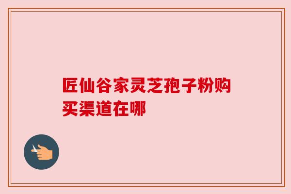 匠仙谷家灵芝孢子粉购买渠道在哪 匠仙谷家灵芝孢子粉购买渠道在哪