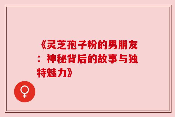 《灵芝孢子粉的男朋友:神秘背后的故事与独特魅力》 《灵芝孢子粉的男朋友:神秘背后的故事与独特魅力》