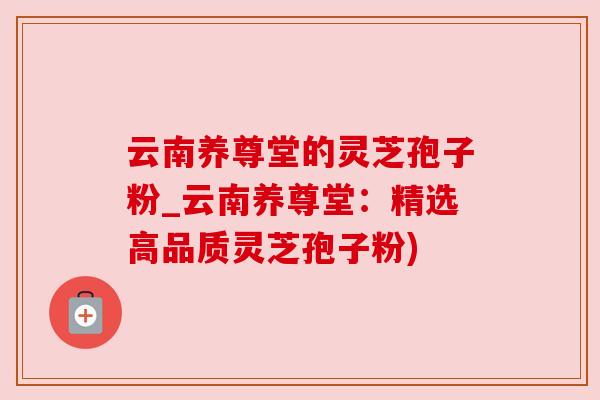 云南养尊堂的灵芝孢子粉_云南养尊堂：精选高品质灵芝孢子粉)