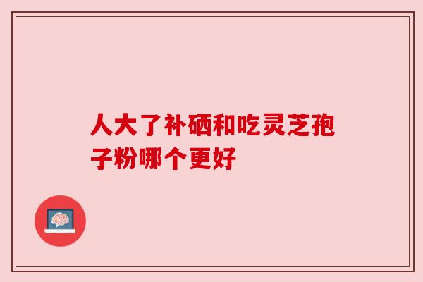 人大了补硒和吃灵芝孢子粉哪个更好 人大了补硒和吃灵芝孢子粉哪个更好