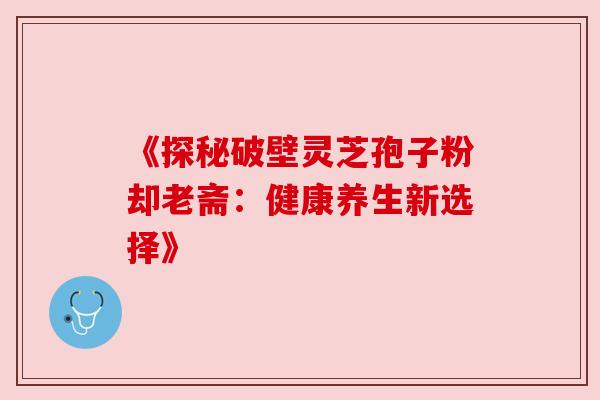 《探秘破壁灵芝孢子粉却老斋：健康养生新选择》