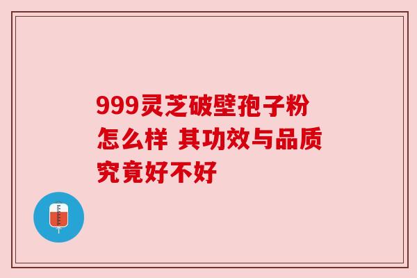 999灵芝破壁孢子粉怎么样 其功效与品质究竟好不好 999灵芝破壁孢子粉怎么样 其功效与品质究竟好不好