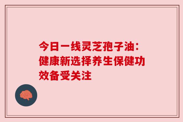 今日一线灵芝孢子油：健康新选择养生保健功效备受关注