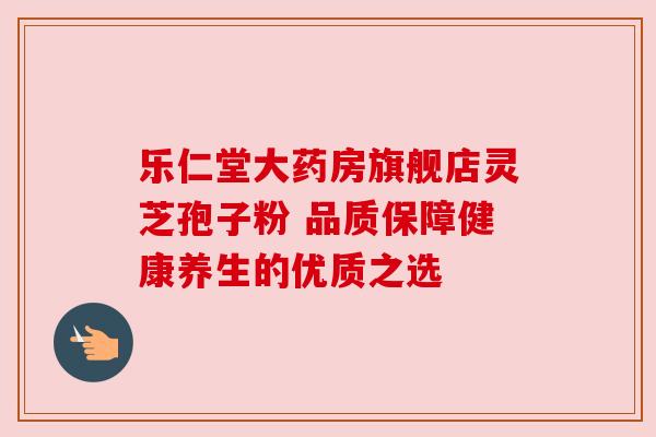 乐仁堂大药房旗舰店灵芝孢子粉 品质保障健康养生的优质之选