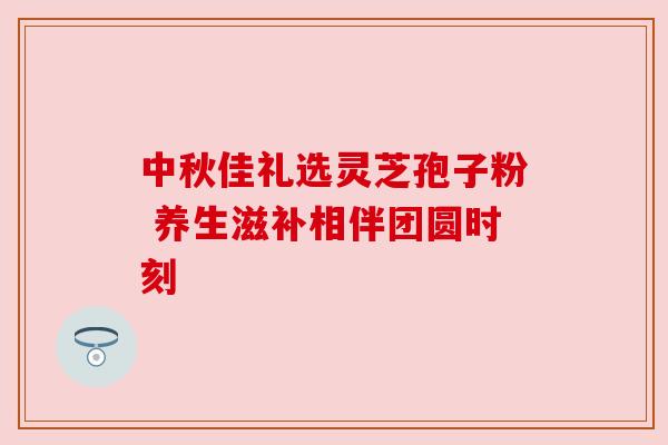 中秋佳礼选灵芝孢子粉 养生滋补相伴团圆时刻