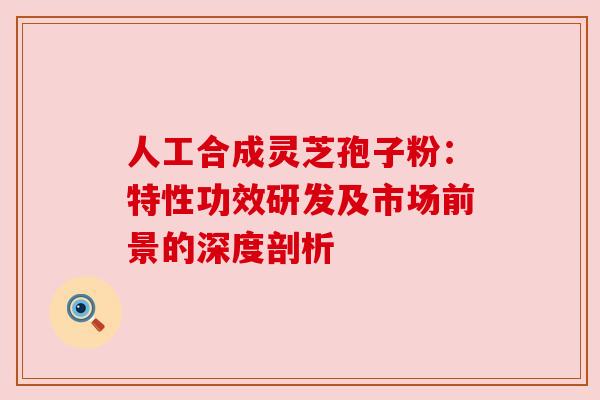 人工合成灵芝孢子粉:特性功效研发及市场前景的深度剖析 人工合成灵芝孢子粉:特性功效研发及市场前景的深度剖析