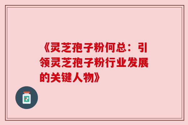 《灵芝孢子粉何总:引领灵芝孢子粉行业发展的关键人物》 《灵芝孢子粉何总:引领灵芝孢子粉行业发展的关键人物》