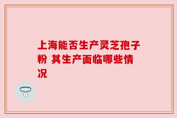 上海能否生产灵芝孢子粉 其生产面临哪些情况