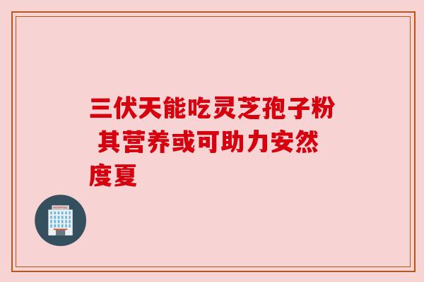 三伏天能吃灵芝孢子粉 其营养或可助力安然度夏