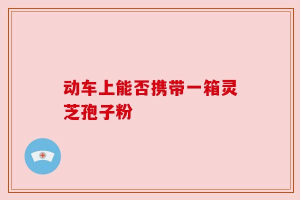 动车上能否携带一箱灵芝孢子粉