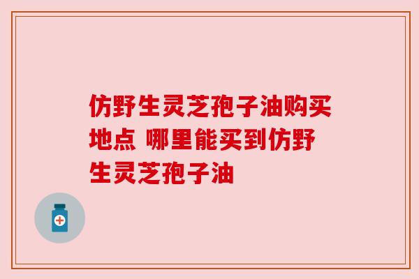仿野生灵芝孢子油购买地点 哪里能买到仿野生灵芝孢子油 仿野生灵芝孢子油购买地点 哪里能买到仿野生灵芝孢子油