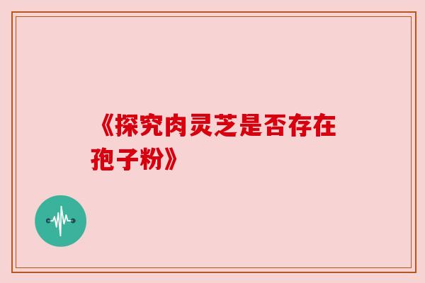 《探究肉灵芝是否存在孢子粉》 《探究肉灵芝是否存在孢子粉》