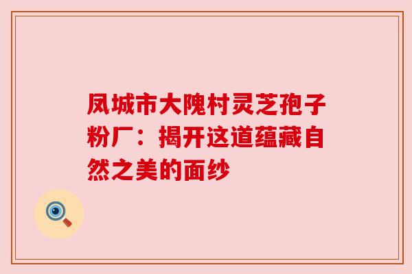 凤城市大隗村灵芝孢子粉厂:揭开这道蕴藏自然之美的面纱 凤城市大隗村灵芝孢子粉厂:揭开这道蕴藏自然之美的面纱