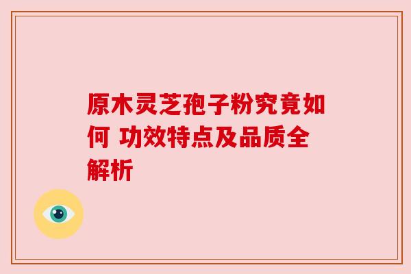 原木灵芝孢子粉究竟如何 功效特点及品质全解析