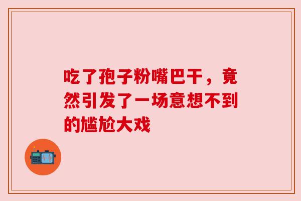 吃了孢子粉嘴巴干，竟然引发了一场意想不到的尴尬大戏