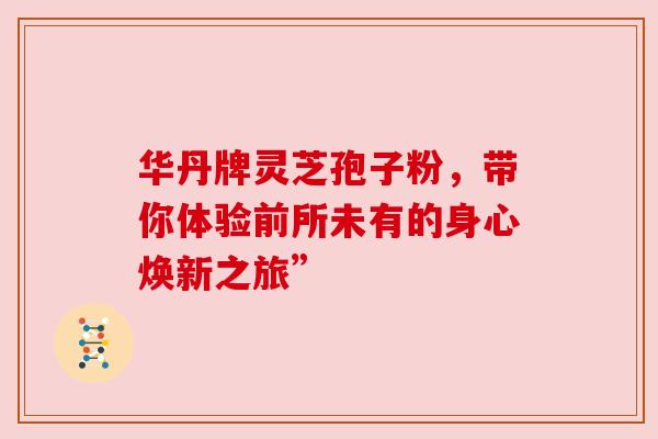 华丹牌灵芝孢子粉,带你体验前所未有的身心焕新之旅” 华丹牌灵芝孢子粉,带你体验前所未有的身心焕新之旅”