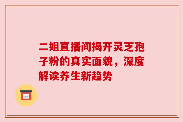 二姐直播间揭开灵芝孢子粉的真实面貌，深度解读养生新趋势