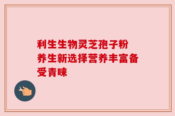 利生生物灵芝孢子粉 养生新选择营养丰富备受青睐