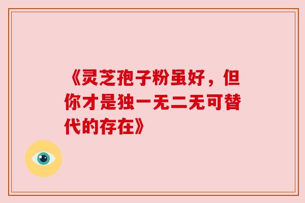 《灵芝孢子粉虽好,但你才是独一无二无可替代的存在》 《灵芝孢子粉虽好,但你才是独一无二无可替代的存在》