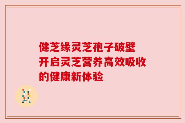 健芝缘灵芝孢子破壁 开启灵芝营养高效吸收的健康新体验