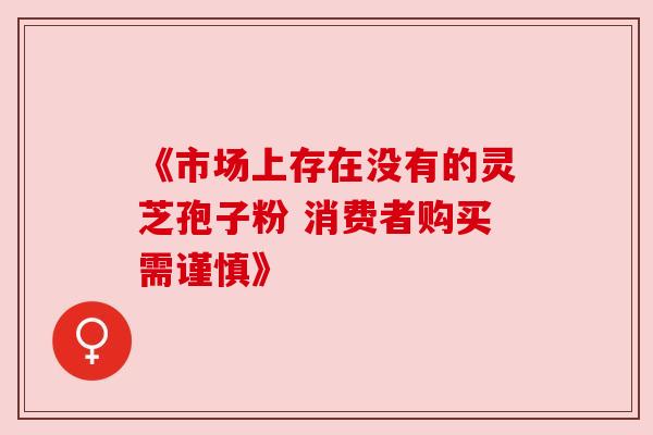 《市场上存在没有的灵芝孢子粉 消费者购买需谨慎》 《市场上存在没有的灵芝孢子粉 消费者购买需谨慎》
