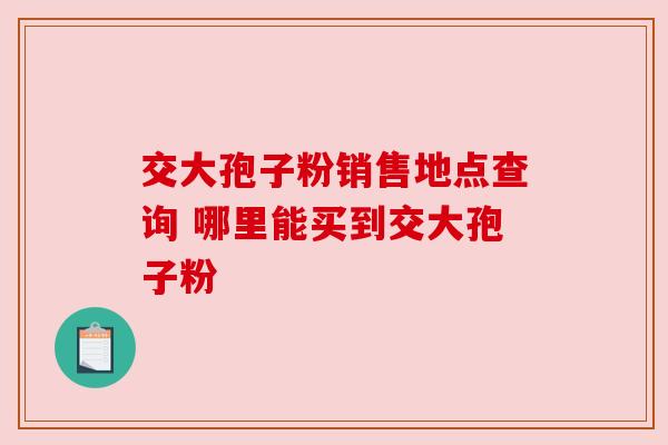 交大孢子粉销售地点查询 哪里能买到交大孢子粉