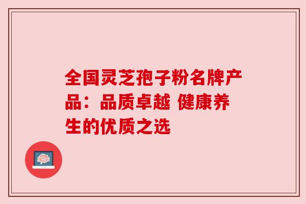 全国灵芝孢子粉名牌产品:品质卓越 健康养生的优质之选 全国灵芝孢子粉名牌产品:品质卓越 健康养生的优质之选