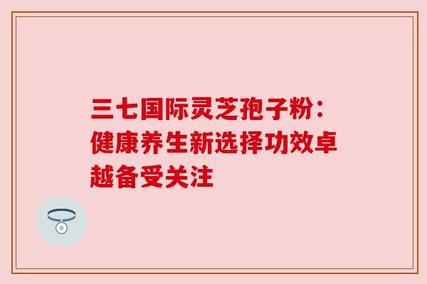 三七国际灵芝孢子粉：健康养生新选择功效卓越备受关注