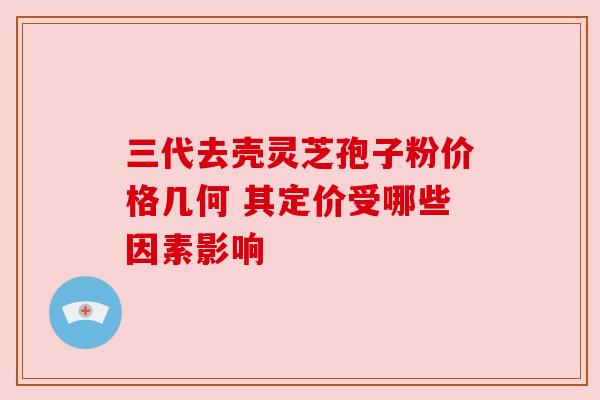 三代去壳灵芝孢子粉价格几何 其定价受哪些因素影响 三代去壳灵芝孢子粉价格几何 其定价受哪些因素影响