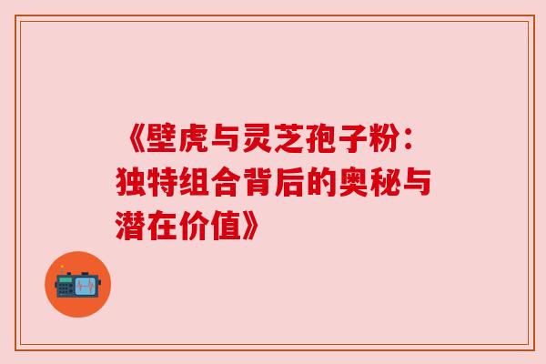 《壁虎与灵芝孢子粉:独特组合背后的奥秘与潜在价值》 《壁虎与灵芝孢子粉:独特组合背后的奥秘与潜在价值》