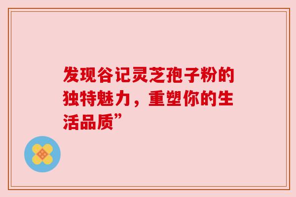 发现谷记灵芝孢子粉的独特魅力，重塑你的生活品质”
