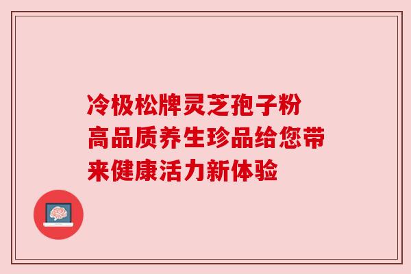 冷极松牌灵芝孢子粉 高品质养生珍品给您带来健康活力新体验 冷极松牌灵芝孢子粉 高品质养生珍品给您带来健康活力新体验