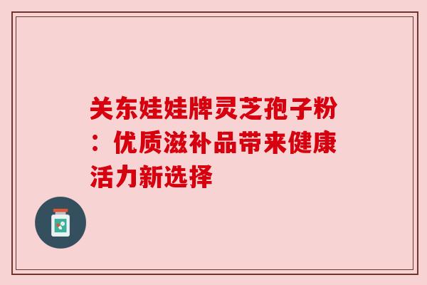 关东娃娃牌灵芝孢子粉:优质滋补品带来健康活力新选择 关东娃娃牌灵芝孢子粉:优质滋补品带来健康活力新选择