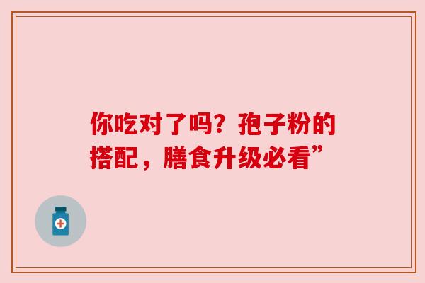 你吃对了吗?孢子粉的搭配,膳食升级必看” 你吃对了吗?孢子粉的搭配,膳食升级必看”