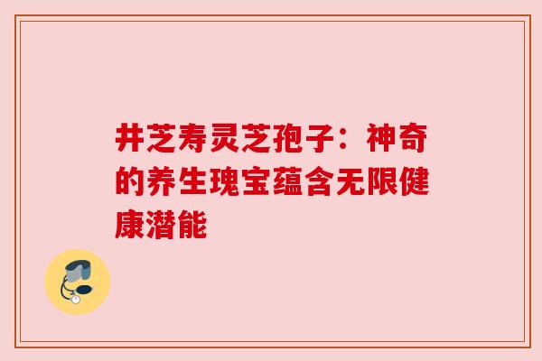 井芝寿灵芝孢子：神奇的养生瑰宝蕴含无限健康潜能