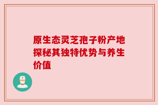 原生态灵芝孢子粉产地探秘其独特优势与养生价值 原生态灵芝孢子粉产地探秘其独特优势与养生价值