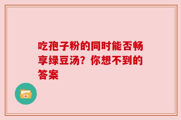 吃孢子粉的同时能否畅享绿豆汤?你想不到的答案 吃孢子粉的同时能否畅享绿豆汤?你想不到的答案