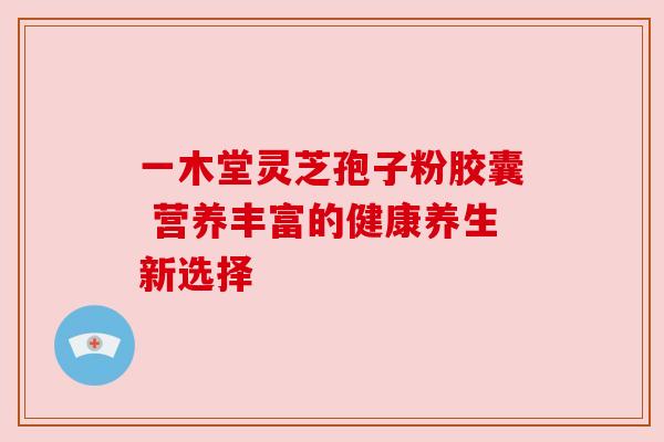 一木堂灵芝孢子粉胶囊 营养丰富的健康养生新选择 一木堂灵芝孢子粉胶囊 营养丰富的健康养生新选择