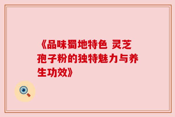 《品味蜀地特色 灵芝孢子粉的独特魅力与养生功效》 《品味蜀地特色 灵芝孢子粉的独特魅力与养生功效》