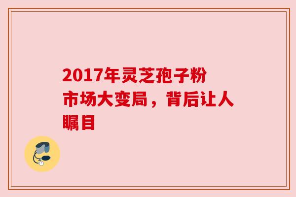 2017年灵芝孢子粉市场大变局，背后让人瞩目