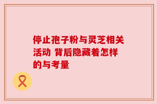 停止孢子粉与灵芝相关活动 背后隐藏着怎样的与考量 停止孢子粉与灵芝相关活动 背后隐藏着怎样的与考量